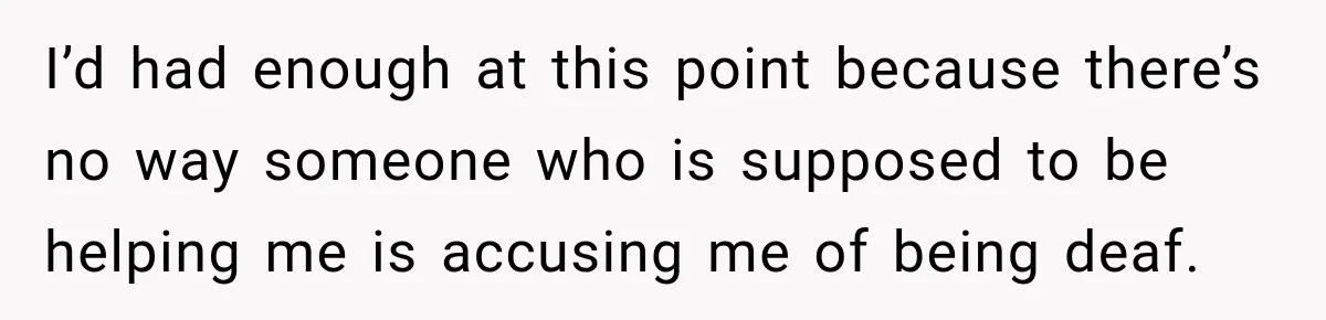 I’d had enough at this point because there’s no way someone who is supposed to be helping me is accusing me of being deaf.