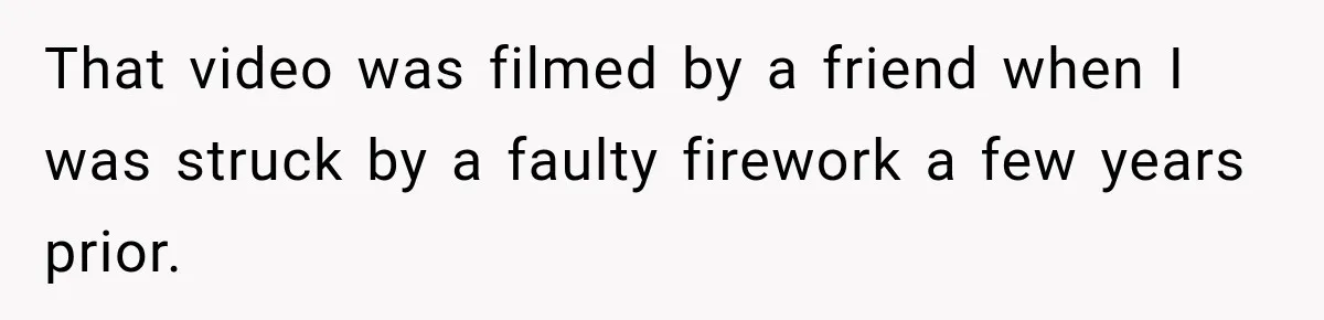 That video was filmed by a friend when I was struck by a faulty firework a few years prior.