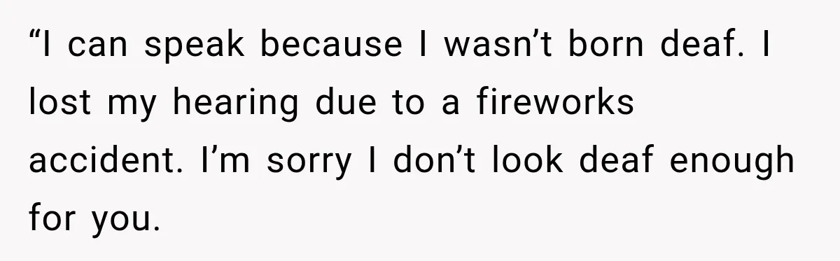 “I can speak because I wasn’t born deaf. I lost my hearing due to a fireworks accident. I’m sorry I don’t look deaf enough for you.