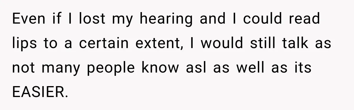 Even if I lost my hearing and I could read lips to a certain extent, I would still talk as not many people know asl as well as its EASIER.
