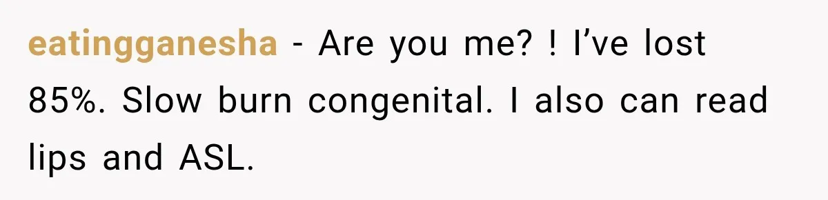 eatingganesha − Are you me? ! I’ve lost 85%. Slow burn congenital. I also can read lips and ASL.