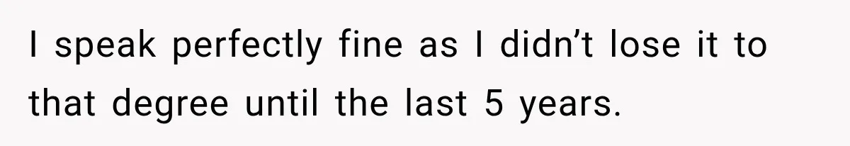 I speak perfectly fine as I didn’t lose it to that degree until the last 5 years.