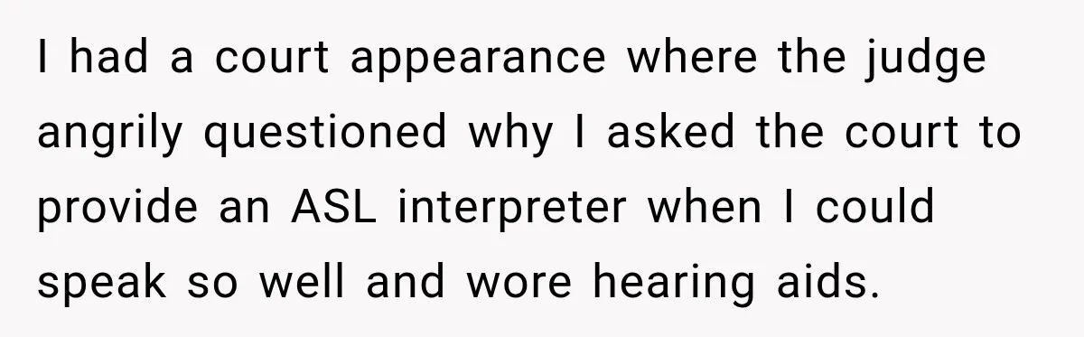 I had a court appearance where the judge angrily questioned why I asked the court to provide an ASL interpreter when I could speak so well and wore hearing aids.