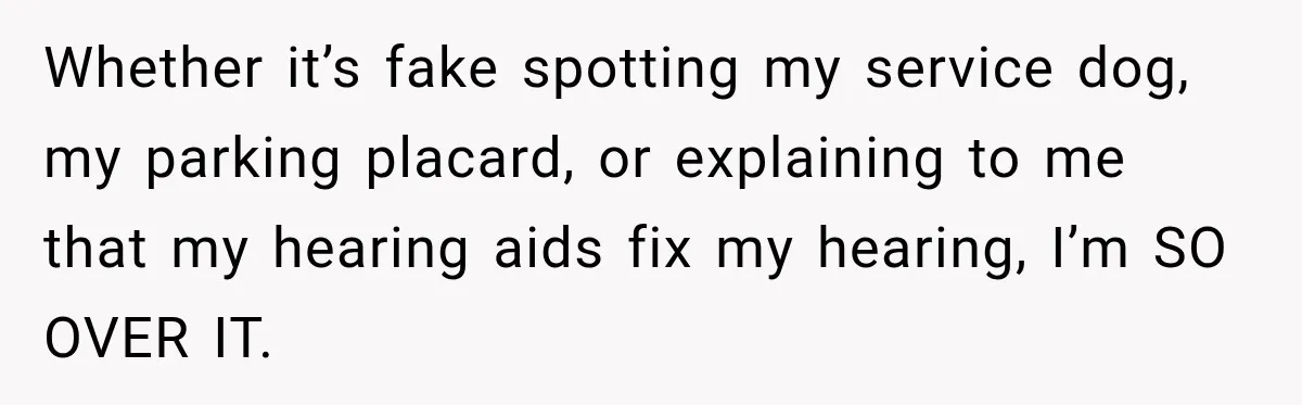 Whether it’s fake spotting my service dog, my parking placard, or explaining to me that my hearing aids fix my hearing, I’m SO OVER IT.