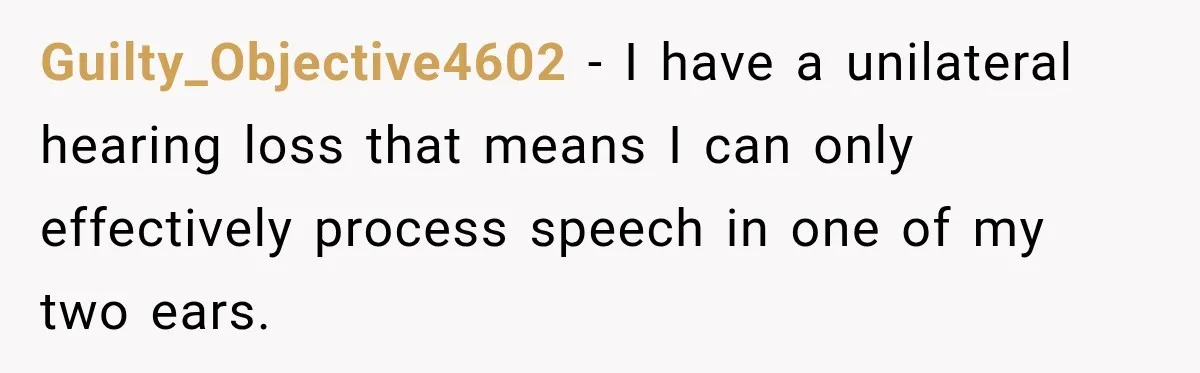 Guilty_Objective4602 − I have a unilateral hearing loss that means I can only effectively process speech in one of my two ears.
