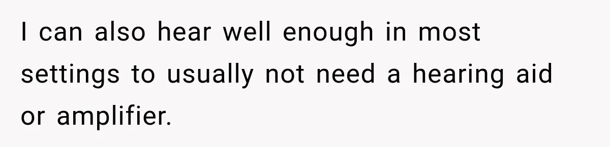 I can also hear well enough in most settings to usually not need a hearing aid or amplifier.
