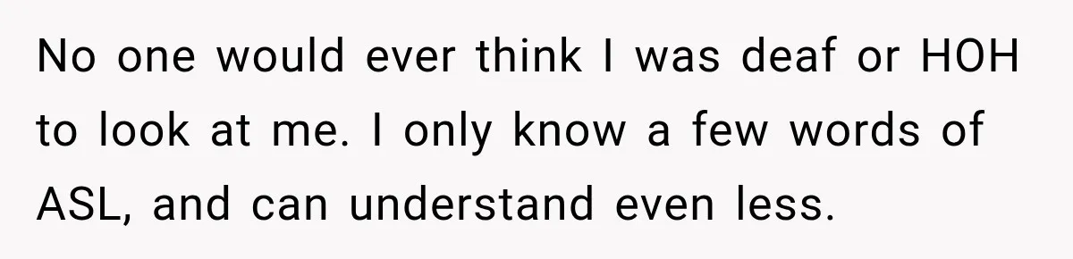 No one would ever think I was deaf or HOH to look at me. I only know a few words of ASL, and can understand even less.
