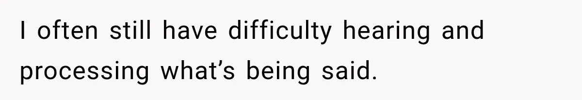 I often still have difficulty hearing and processing what’s being said.