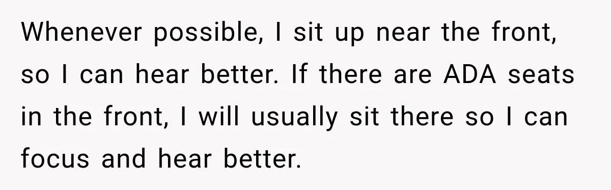 Whenever possible, I sit up near the front, so I can hear better. If there are ADA seats in the front, I will usually sit there so I can focus...