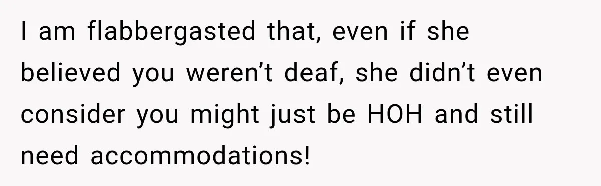 I am flabbergasted that, even if she believed you weren’t deaf, she didn’t even consider you might just be HOH and still need accommodations!