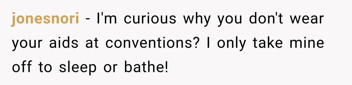 jonesnori − I'm curious why you don't wear your aids at conventions? I only take mine off to sleep or bathe!