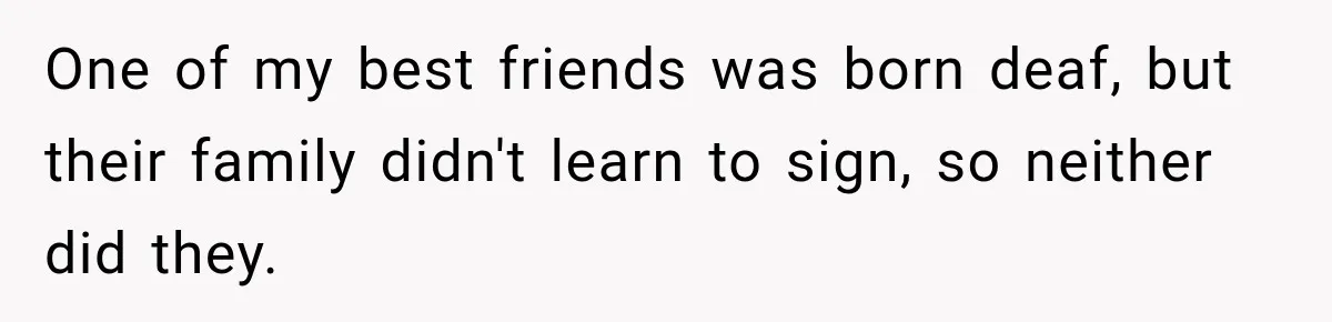 One of my best friends was born deaf, but their family didn't learn to sign, so neither did they.