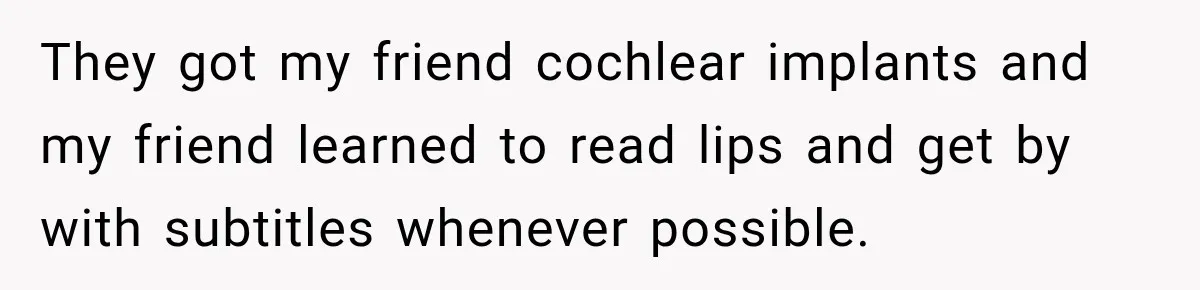 They got my friend cochlear implants and my friend learned to read lips and get by with subtitles whenever possible.