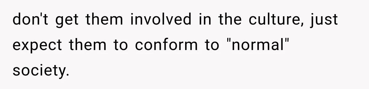 don't get them involved in the culture, just expect them to conform to "normal" society.