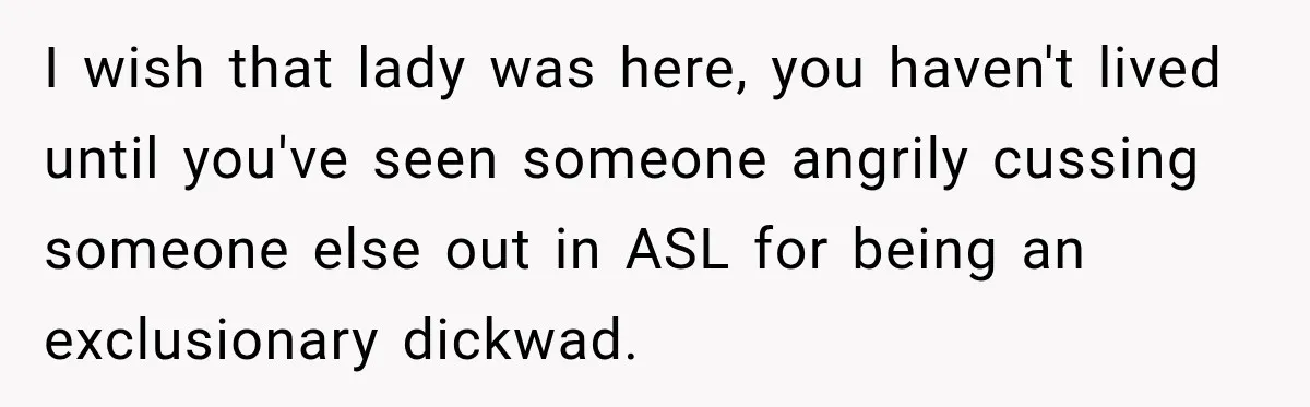 I wish that lady was here, you haven't lived until you've seen someone angrily cussing someone else out in ASL for being an exclusionary dickwad.
