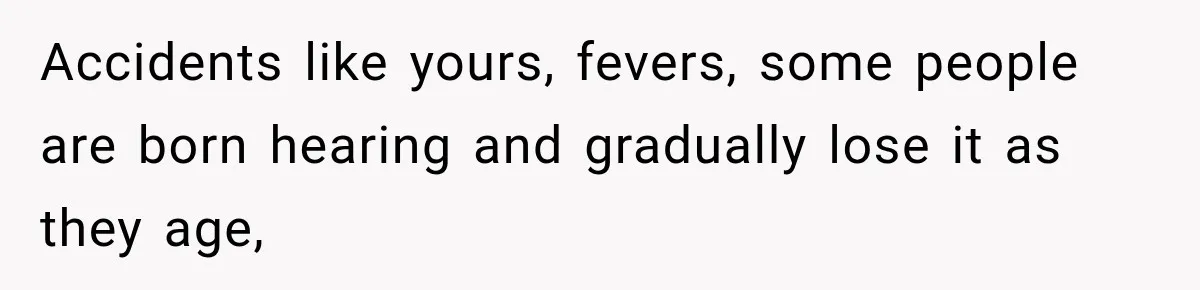 Accidents like yours, fevers, some people are born hearing and gradually lose it as they age,