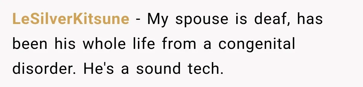 LeSilverKitsune − My spouse is deaf, has been his whole life from a congenital disorder. He's a sound tech.