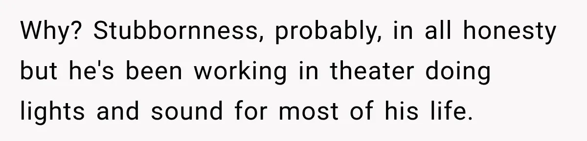 Why? Stubbornness, probably, in all honesty but he's been working in theater doing lights and sound for most of his life.