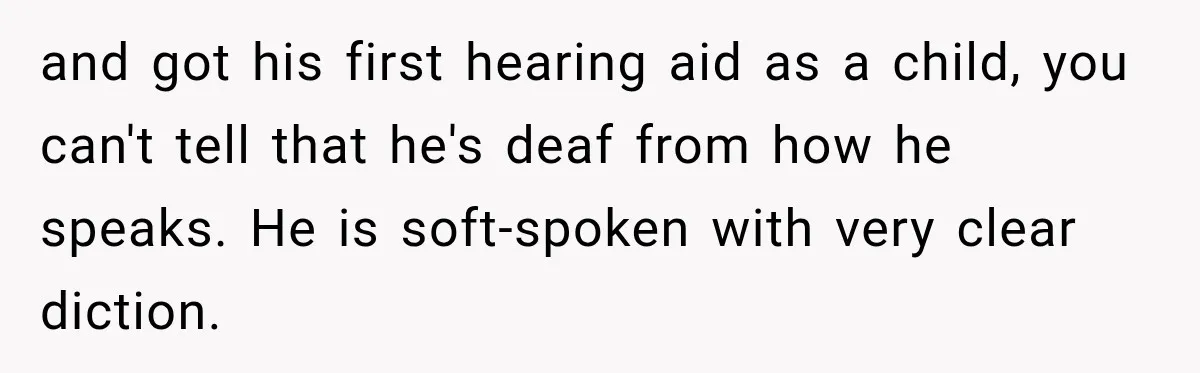 and got his first hearing aid as a child, you can't tell that he's deaf from how he speaks. He is soft-spoken with very clear diction.