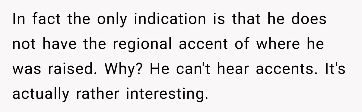 In fact the only indication is that he does not have the regional accent of where he was raised. Why? He can't hear accents. It's actually rather interesting.