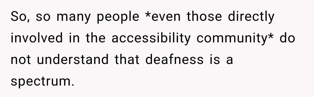 So, so many people *even those directly involved in the accessibility community* do not understand that deafness is a spectrum.