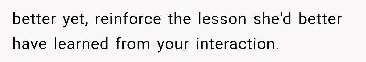 better yet, reinforce the lesson she'd better have learned from your interaction.
