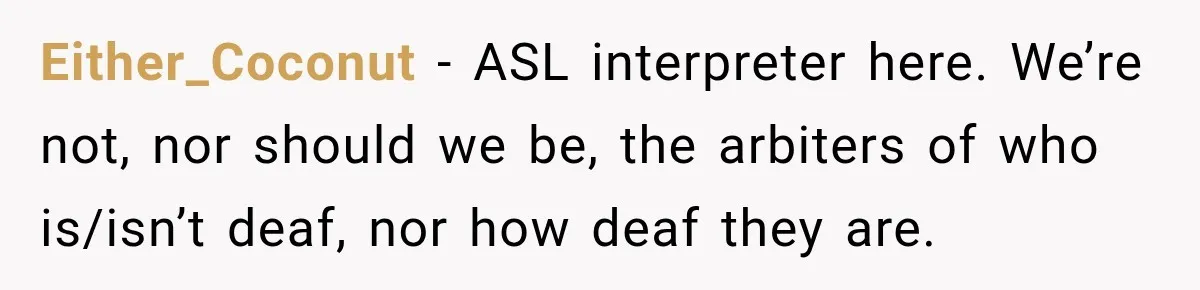 Either_Coconut − ASL interpreter here. We’re not, nor should we be, the arbiters of who is/isn’t deaf, nor how deaf they are.