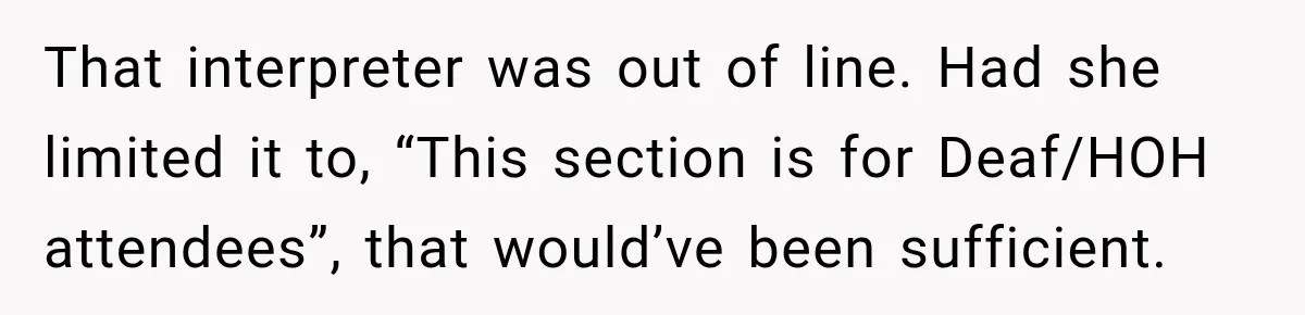 That interpreter was out of line. Had she limited it to, “This section is for Deaf/HOH attendees”, that would’ve been sufficient.