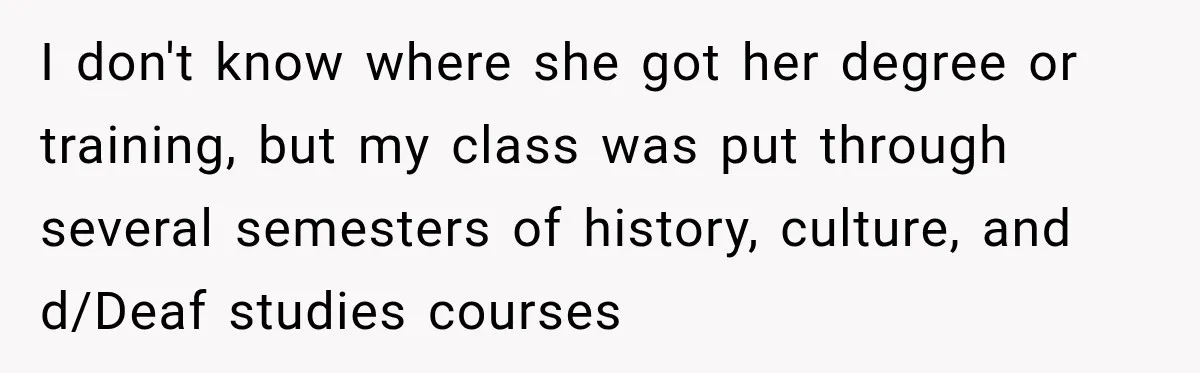 I don't know where she got her degree or training, but my class was put through several semesters of history, culture, and d/Deaf studies courses
