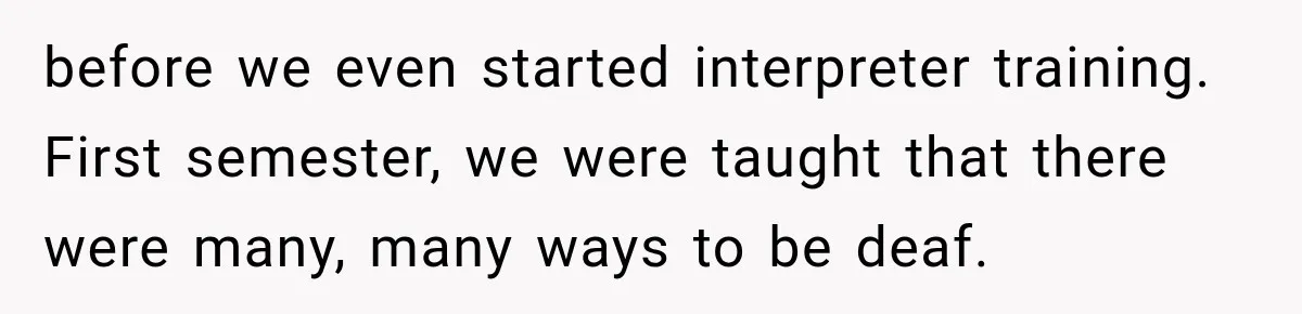 before we even started interpreter training. First semester, we were taught that there were many, many ways to be deaf.
