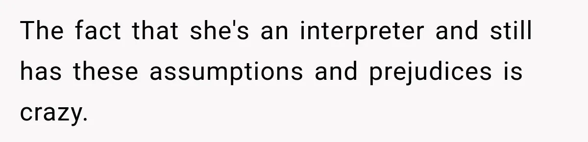 The fact that she's an interpreter and still has these assumptions and prejudices is crazy.