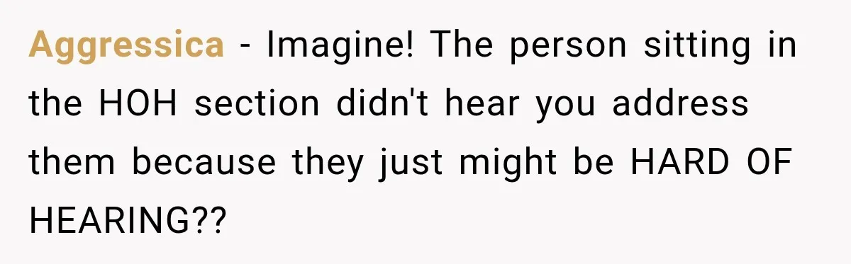 Aggressica − Imagine! The person sitting in the HOH section didn't hear you address them because they just might be HARD OF HEARING??