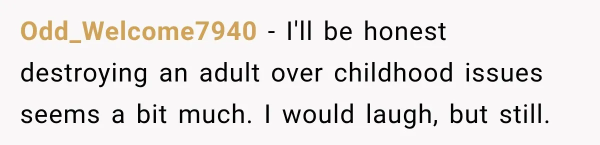 Man Finds His Childhood Bully’s Secret Years Later, But Chooses Not to Destroy Her Odd_Welcome7940 − I'll be honest destroying an adult over childhood issues seems a bit much. I would laugh, but still.