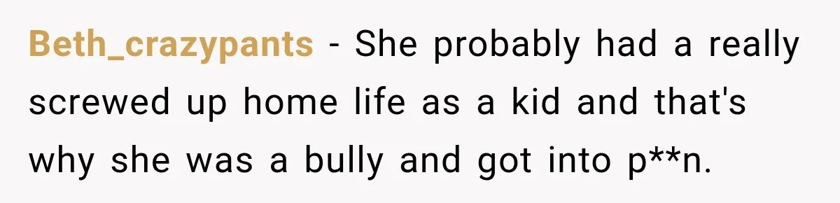 Man Finds His Childhood Bully’s Secret Years Later, But Chooses Not to Destroy Her Beth_crazypants − She probably had a really screwed up home life as a kid and that's why she was a bully and got into p**n.