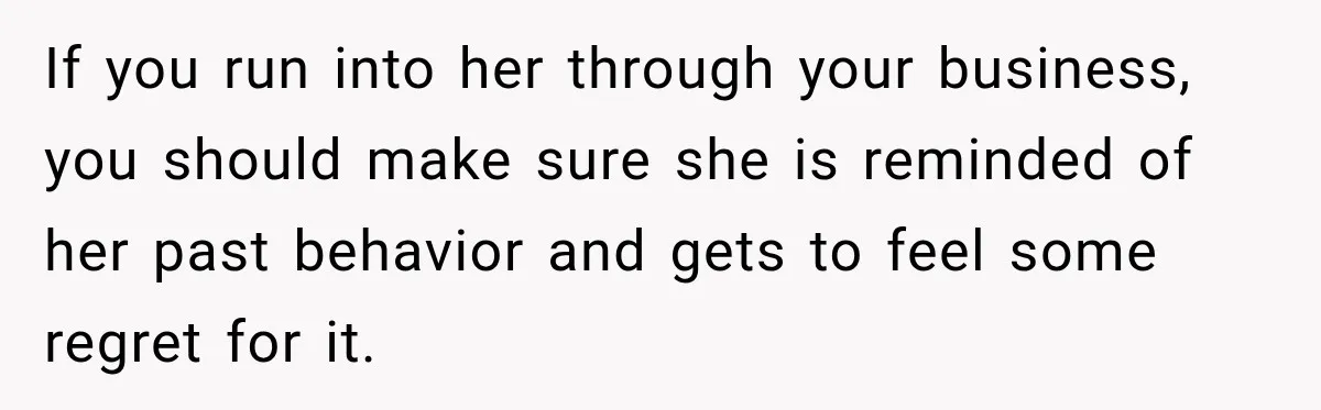 Man Finds His Childhood Bully’s Secret Years Later, But Chooses Not to Destroy Her If you run into her through your business, you should make sure she is reminded of her past behavior and gets to feel some regret for it.