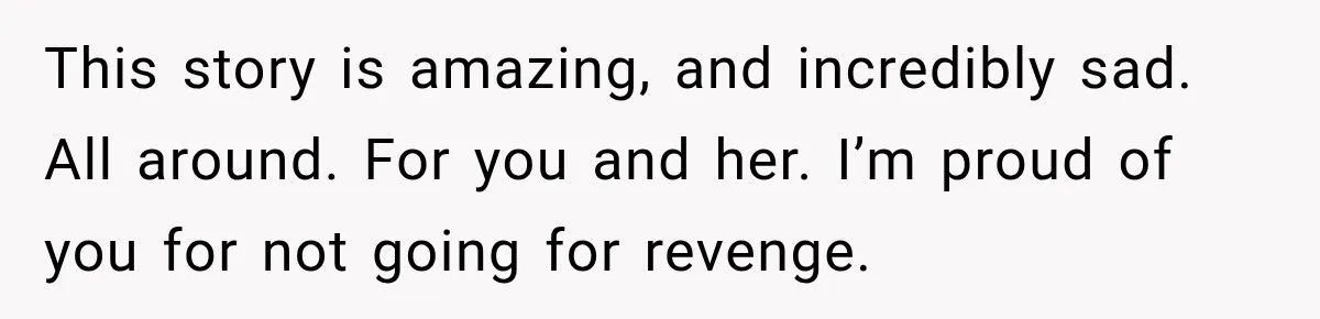 Man Finds His Childhood Bully’s Secret Years Later, But Chooses Not to Destroy Her This story is amazing, and incredibly sad. All around. For you and her. I’m proud of you for not going for revenge.