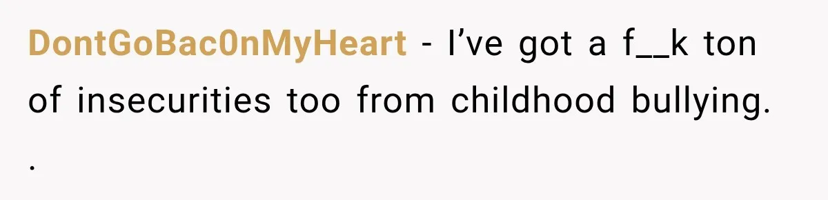 Man Finds His Childhood Bully’s Secret Years Later, But Chooses Not to Destroy Her DontGoBac0nMyHeart − I’ve got a f__k ton of insecurities too from childhood bullying. .