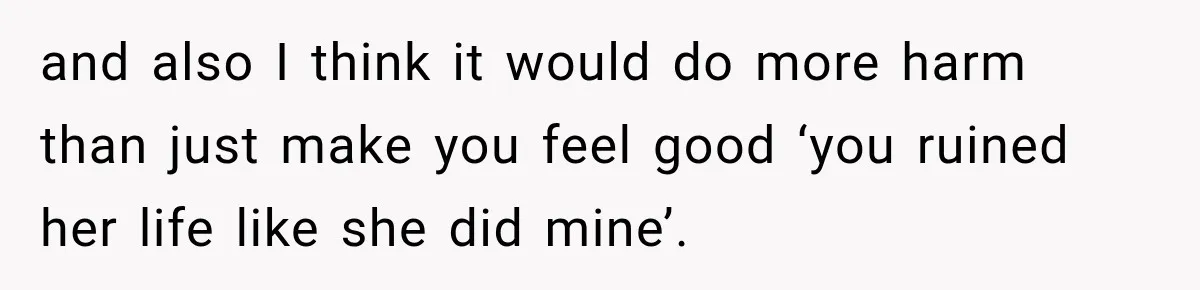 Man Finds His Childhood Bully’s Secret Years Later, But Chooses Not to Destroy Her and also I think it would do more harm than just make you feel good ‘you ruined her life like she did mine’.