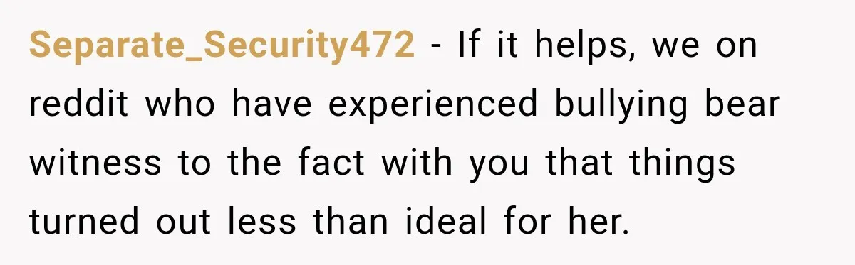 Man Finds His Childhood Bully’s Secret Years Later, But Chooses Not to Destroy Her Separate_Security472 − If it helps, we on reddit who have experienced bullying bear witness to the fact with you that things turned out less than ideal for her.