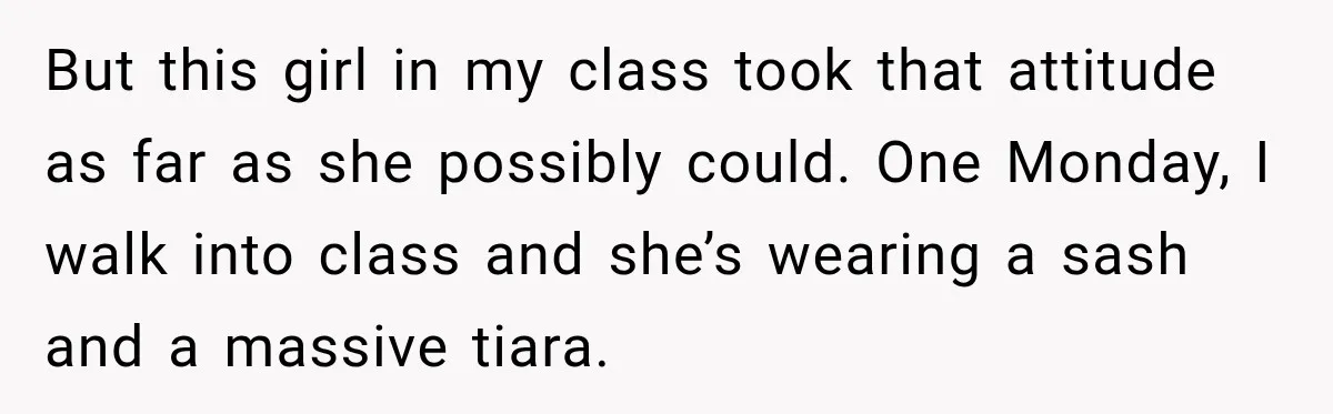 But this girl in my class took that attitude as far as she possibly could. One Monday, I walk into class and she’s wearing a sash and a massive tiara.