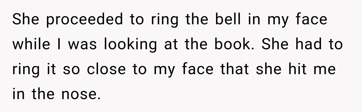 She proceeded to ring the bell in my face while I was looking at the book. She had to ring it so close to my face that she hit me...