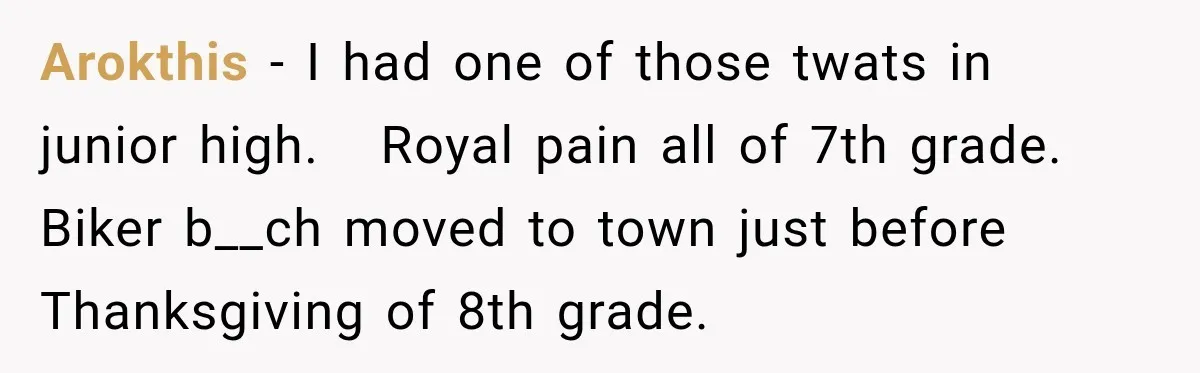 Arokthis − I had one of those twats in junior high.   Royal pain all of 7th grade. Biker b__ch moved to town just before Thanksgiving of 8th grade.