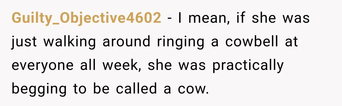 Guilty_Objective4602 − I mean, if she was just walking around ringing a cowbell at everyone all week, she was practically begging to be called a cow.