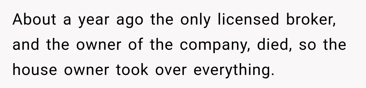 About a year ago the only licensed broker, and the owner of the company, died, so the house owner took over everything.
