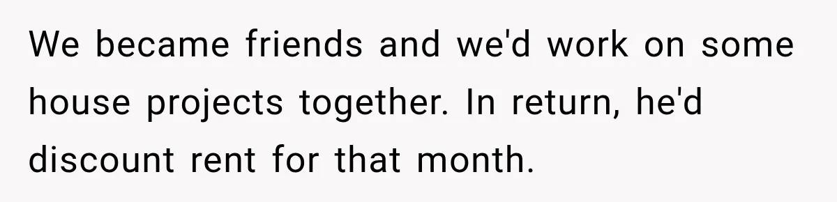 We became friends and we'd work on some house projects together. In return, he'd discount rent for that month.