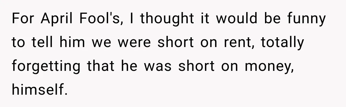 For April Fool's, I thought it would be funny to tell him we were short on rent, totally forgetting that he was short on money, himself.
