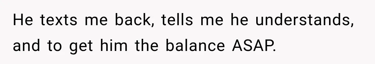 He texts me back, tells me he understands, and to get him the balance ASAP.