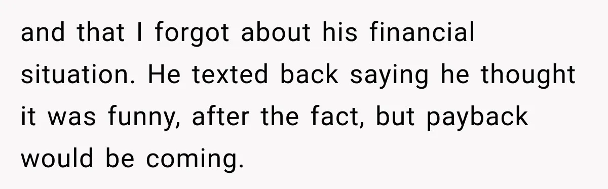 and that I forgot about his financial situation. He texted back saying he thought it was funny, after the fact, but payback would be coming.