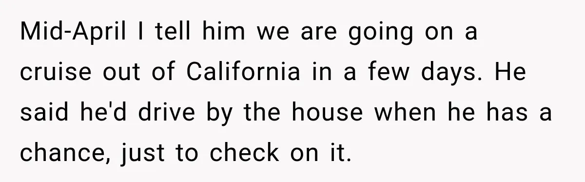 Mid-April I tell him we are going on a cruise out of California in a few days. He said he'd drive by the house when he has a chance, just...