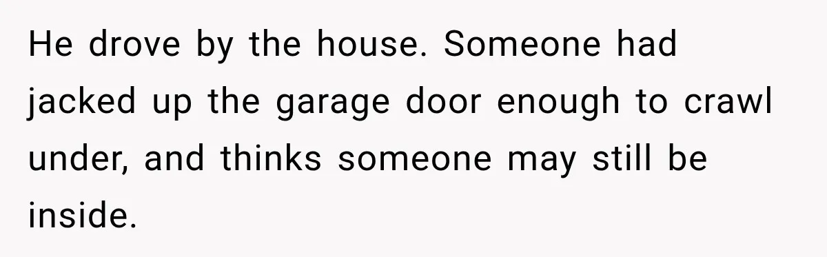 He drove by the house. Someone had jacked up the garage door enough to crawl under, and thinks someone may still be inside.